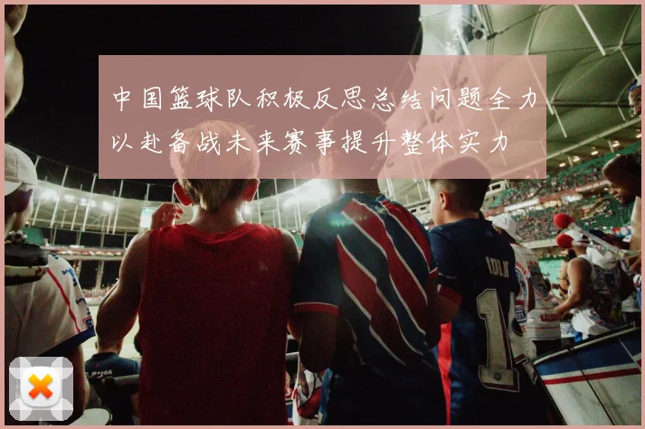 中国篮球队积极反思总结问题全力以赴备战未来赛事提升整体实力
