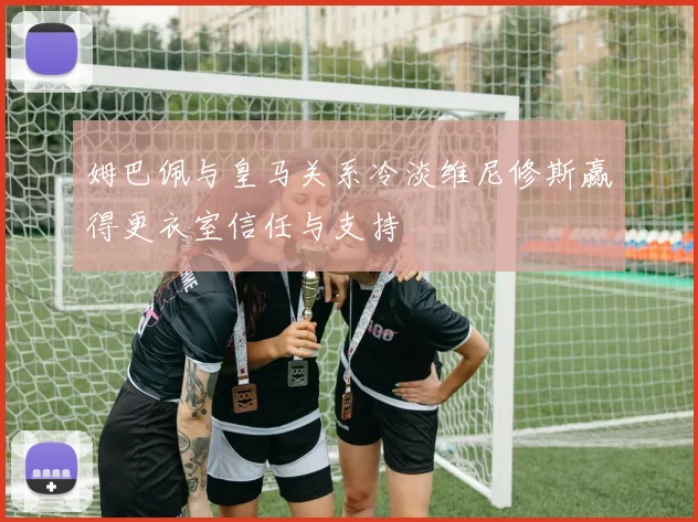 姆巴佩与皇马关系冷淡维尼修斯赢得更衣室信任与支持