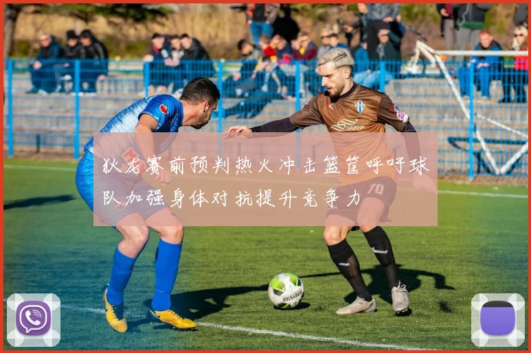 狄龙赛前预判热火冲击篮筐呼吁球队加强身体对抗提升竞争力