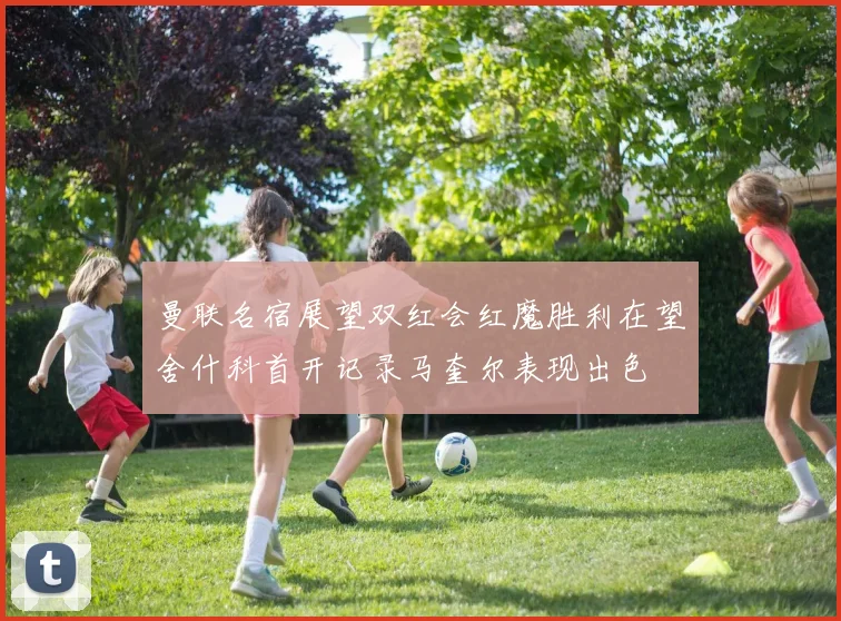 曼联名宿展望双红会红魔胜利在望舍什科首开记录马奎尔表现出色