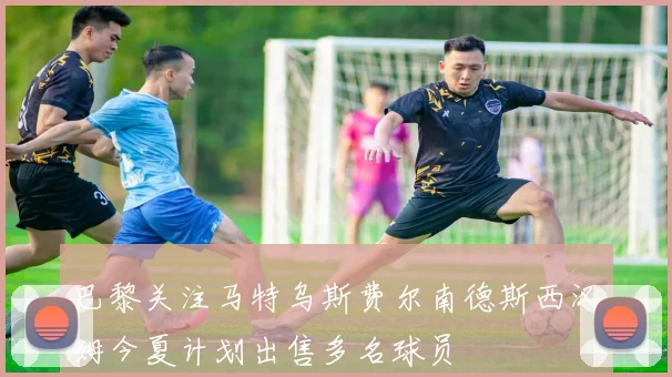 巴黎关注马特乌斯费尔南德斯西汉姆今夏计划出售多名球员