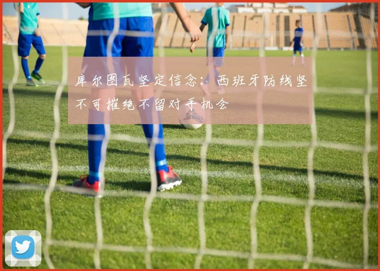 库尔图瓦坚定信念：西班牙防线坚不可摧绝不留对手机会